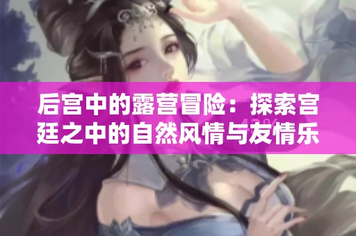 后宮中的露營(yíng)冒險(xiǎn)：探索宮廷之中的自然風(fēng)情與友情樂(lè)趣