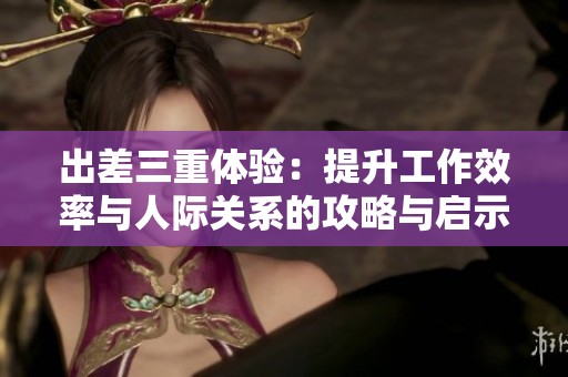 出差三重體驗(yàn)：提升工作效率與人際關(guān)系的攻略與啟示