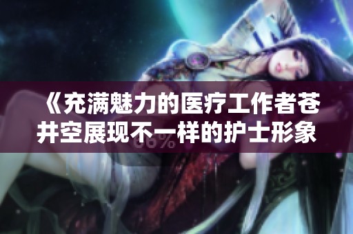 《充滿魅力的醫(yī)療工作者蒼井空展現(xiàn)不一樣的護(hù)士形象》