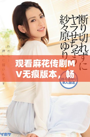 觀看麻花傳劇MV無痕版本，暢享精彩內(nèi)容與劇中魅力體驗