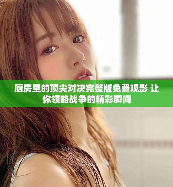 廚房里的頂尖對決完整版免費(fèi)觀影 讓你領(lǐng)略戰(zhàn)爭的精彩瞬間
