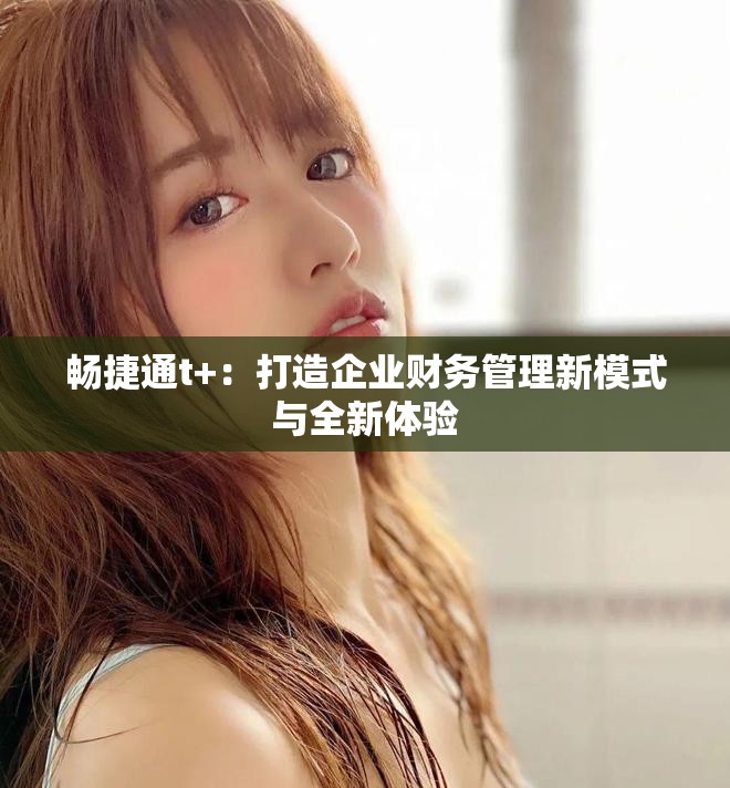 暢捷通t+：打造企業(yè)財務管理新模式與全新體驗