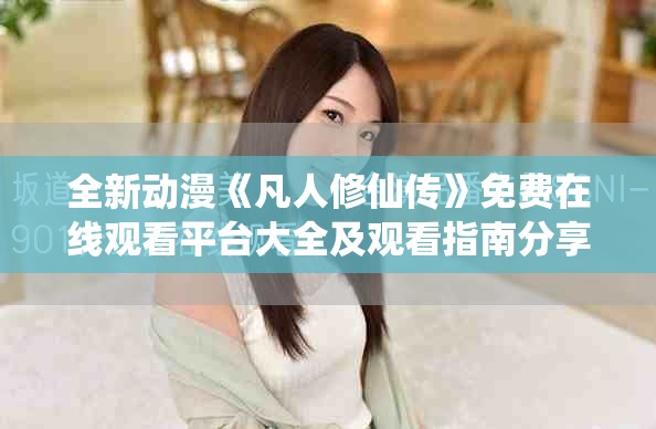 全新動漫《凡人修仙傳》免費在線觀看平臺大全及觀看指南分享