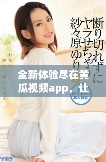 全新體驗盡在黃瓜視頻app，讓你暢享熱門影視和精彩內(nèi)容