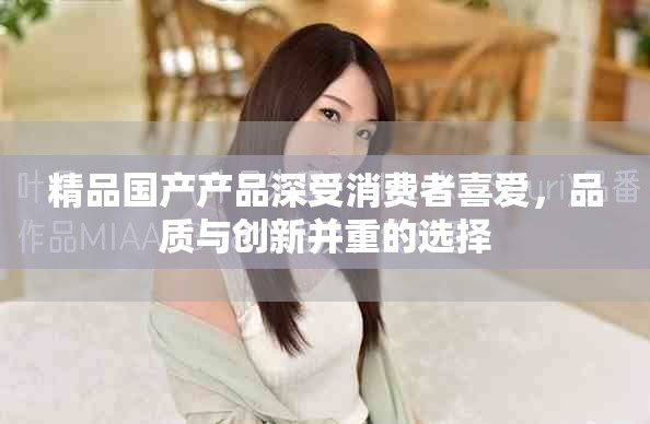 精品國產(chǎn)產(chǎn)品深受消費(fèi)者喜愛，品質(zhì)與創(chuàng)新并重的選擇