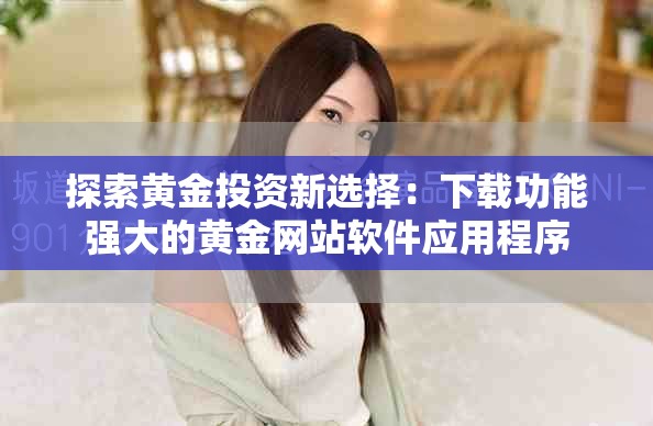 探索黃金投資新選擇：下載功能強(qiáng)大的黃金網(wǎng)站軟件應(yīng)用程序