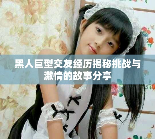 黑人巨型交友經(jīng)歷揭秘挑戰(zhàn)與激情的故事分享