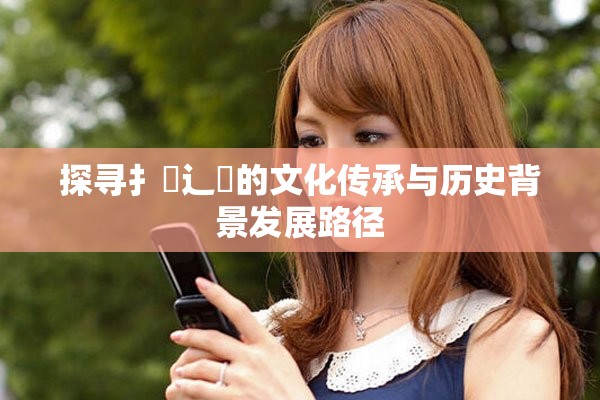探尋扌喿辶畐的文化傳承與歷史背景發(fā)展路徑