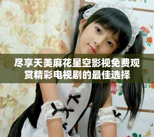 盡享天美麻花星空影視免費(fèi)觀賞精彩電視劇的最佳選擇