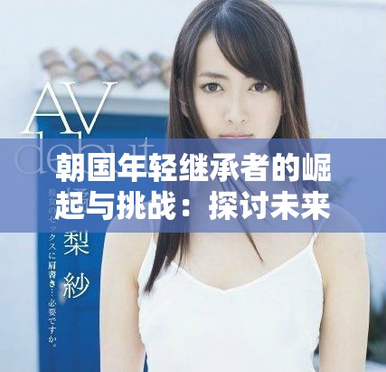 朝國年輕繼承者的崛起與挑戰(zhàn)：探討未來領(lǐng)袖的責(zé)任與機遇