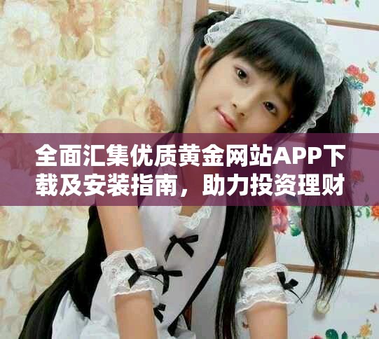 全面匯集優(yōu)質(zhì)黃金網(wǎng)站APP下載及安裝指南，助力投資理財新手