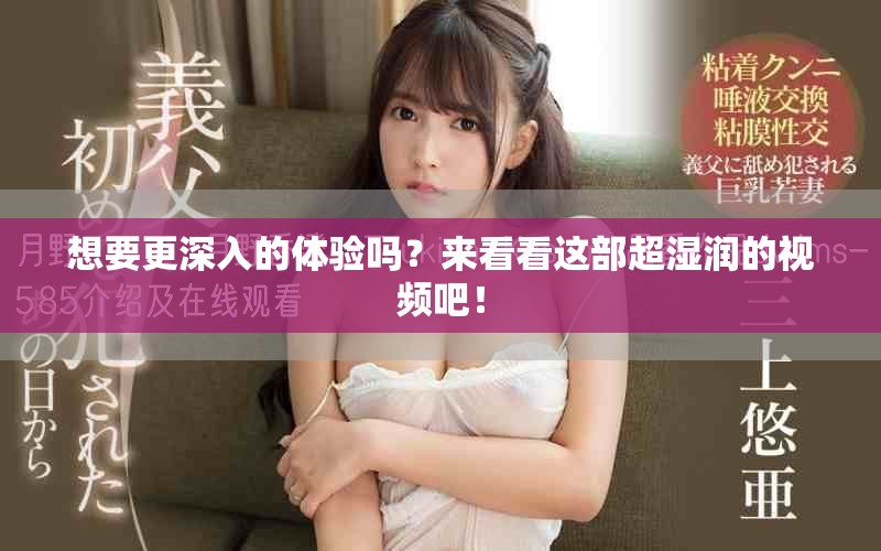 想要更深入的體驗嗎？來看看這部超濕潤的視頻吧！