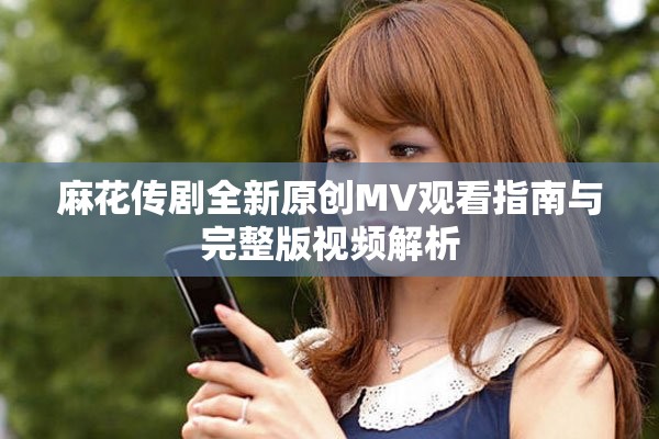 麻花傳劇全新原創(chuàng)MV觀看指南與完整版視頻解析