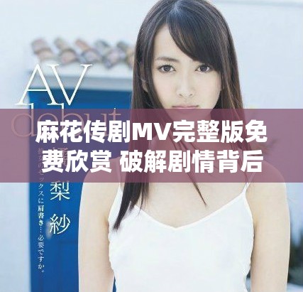 麻花傳劇MV完整版免費(fèi)欣賞 破解劇情背后的精彩與感動