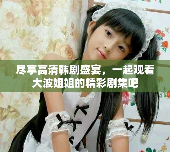盡享高清韓劇盛宴，一起觀看大波姐姐的精彩劇集吧