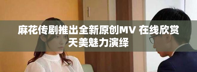 麻花傳劇推出全新原創(chuàng)MV 在線欣賞天美魅力演繹