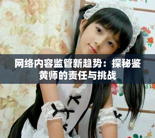 網(wǎng)絡(luò)內(nèi)容監(jiān)管新趨勢(shì)：探秘鑒黃師的責(zé)任與挑戰(zhàn)