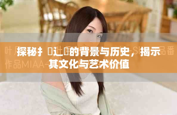 探秘扌喿辶畐的背景與歷史，揭示其文化與藝術(shù)價(jià)值