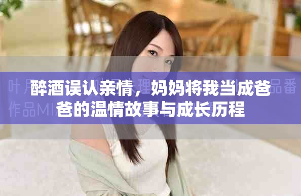 醉酒誤認(rèn)親情，媽媽將我當(dāng)成爸爸的溫情故事與成長歷程