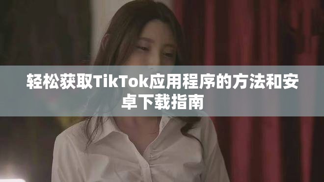 輕松獲取TikTok應(yīng)用程序的方法和安卓下載指南