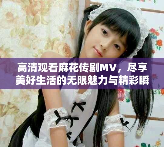 高清觀看麻花傳劇MV，盡享美好生活的無限魅力與精彩瞬間
