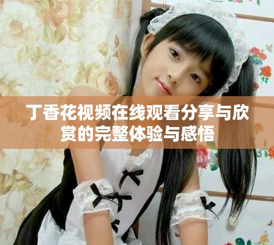 丁香花視頻在線觀看分享與欣賞的完整體驗與感悟