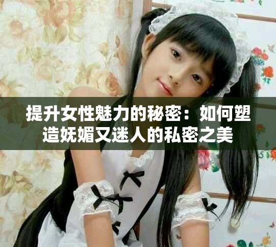 提升女性魅力的秘密：如何塑造嫵媚又迷人的私密之美