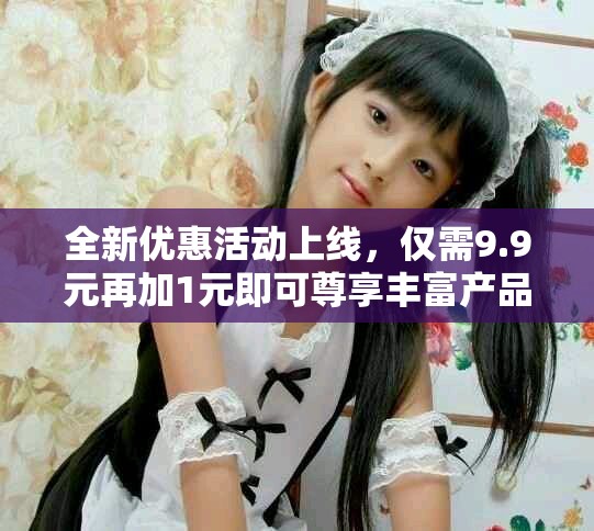 全新優(yōu)惠活動上線，僅需9.9元再加1元即可尊享豐富產(chǎn)品