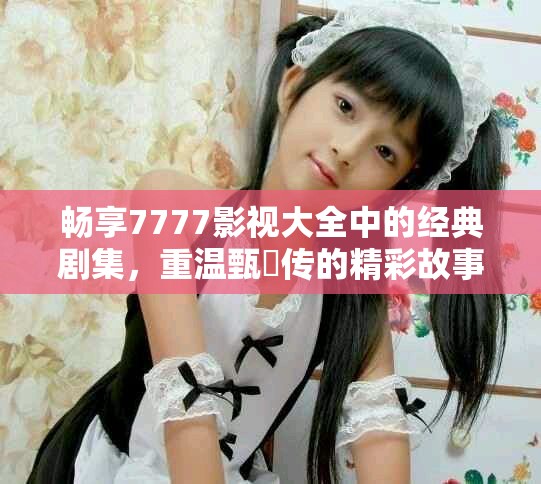 暢享7777影視大全中的經(jīng)典劇集，重溫甄嬛傳的精彩故事