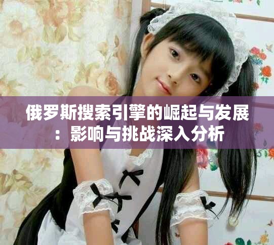 俄羅斯搜索引擎的崛起與發(fā)展：影響與挑戰(zhàn)深入分析