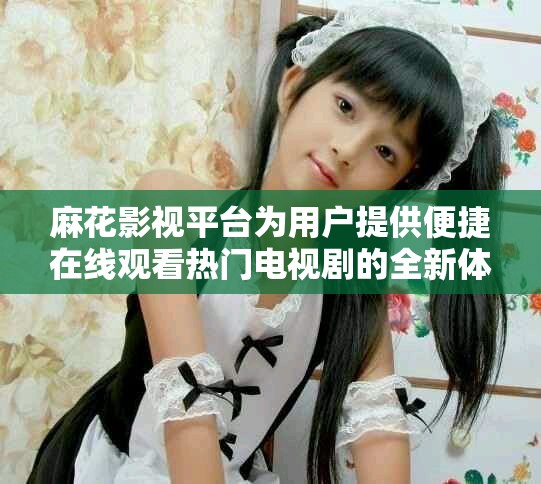 麻花影視平臺為用戶提供便捷在線觀看熱門電視劇的全新體驗