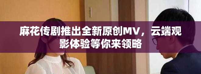 麻花傳劇推出全新原創(chuàng)MV，云端觀影體驗(yàn)等你來領(lǐng)略