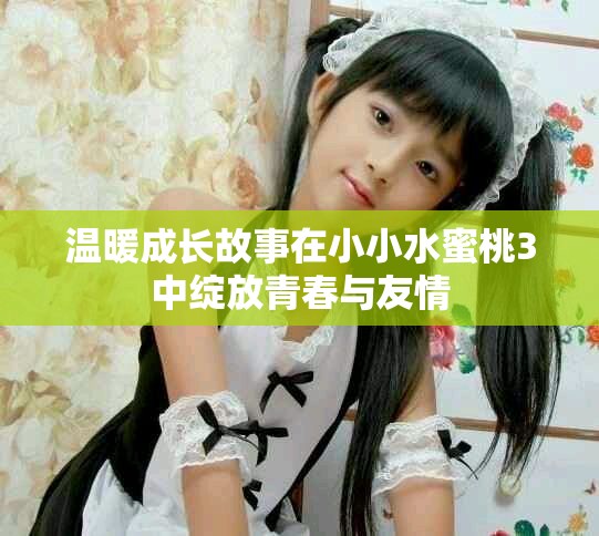 溫暖成長故事在小小水蜜桃3中綻放青春與友情
