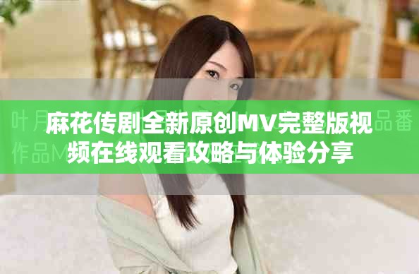 麻花傳劇全新原創(chuàng)MV完整版視頻在線觀看攻略與體驗(yàn)分享