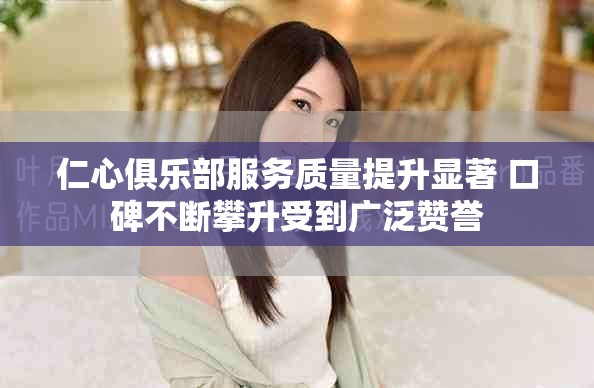 仁心俱樂部服務(wù)質(zhì)量提升顯著 口碑不斷攀升受到廣泛贊譽