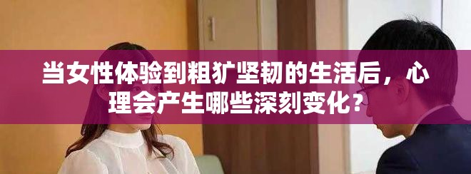 當(dāng)女性體驗到粗獷堅韌的生活后，心理會產(chǎn)生哪些深刻變化？