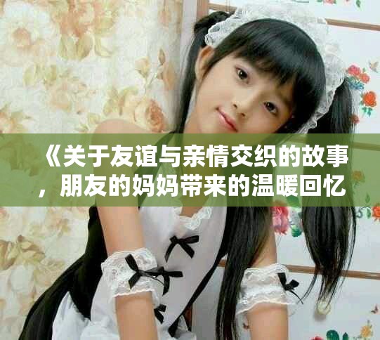 《關(guān)于友誼與親情交織的故事，朋友的媽媽帶來的溫暖回憶》