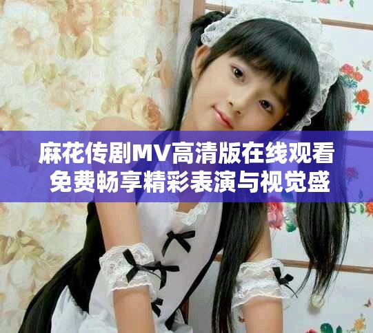 麻花傳劇MV高清版在線觀看 免費(fèi)暢享精彩表演與視覺盛宴