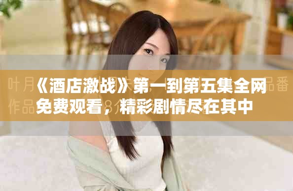 《酒店激戰(zhàn)》第一到第五集全網(wǎng)免費(fèi)觀(guān)看，精彩劇情盡在其中 