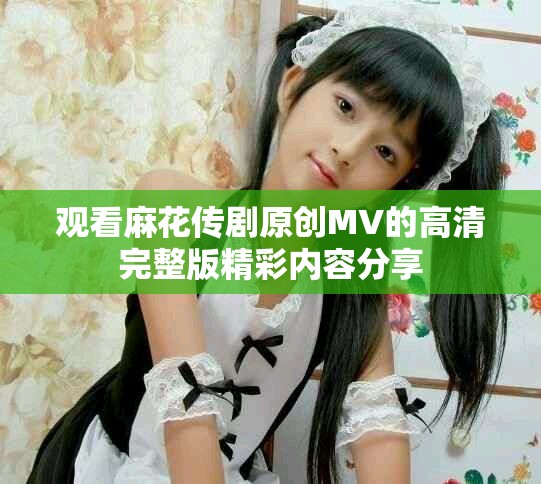 觀看麻花傳劇原創(chuàng)MV的高清完整版精彩內(nèi)容分享