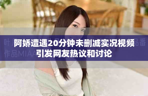 阿嬌遭遇20分鐘未刪減實況視頻引發(fā)網(wǎng)友熱議和討論