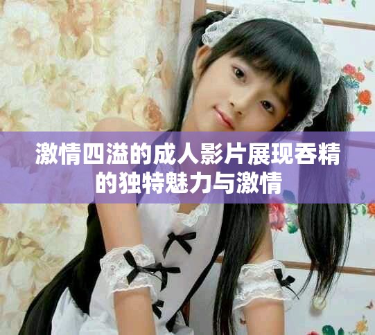 激情四溢的成人影片展現(xiàn)吞精的獨(dú)特魅力與激情