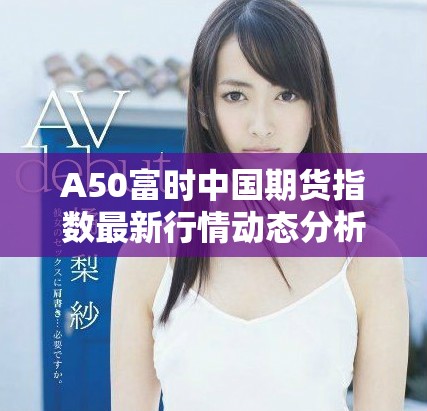 A50富時(shí)中國(guó)期貨指數(shù)最新行情動(dòng)態(tài)分析與走勢(shì)預(yù)測(cè)