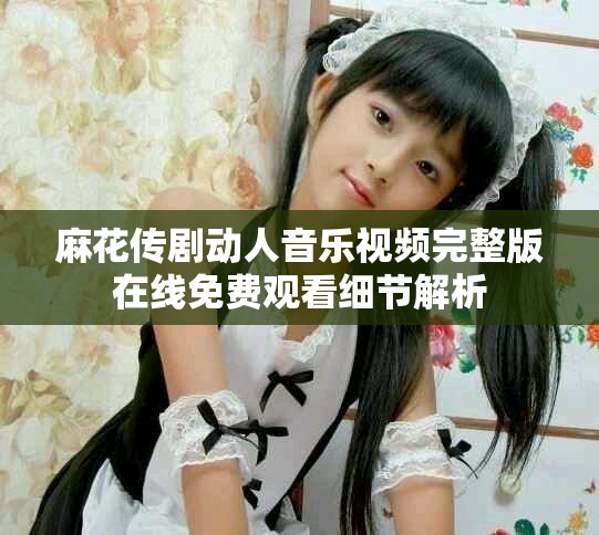 麻花傳劇動(dòng)人音樂(lè)視頻完整版在線免費(fèi)觀看細(xì)節(jié)解析