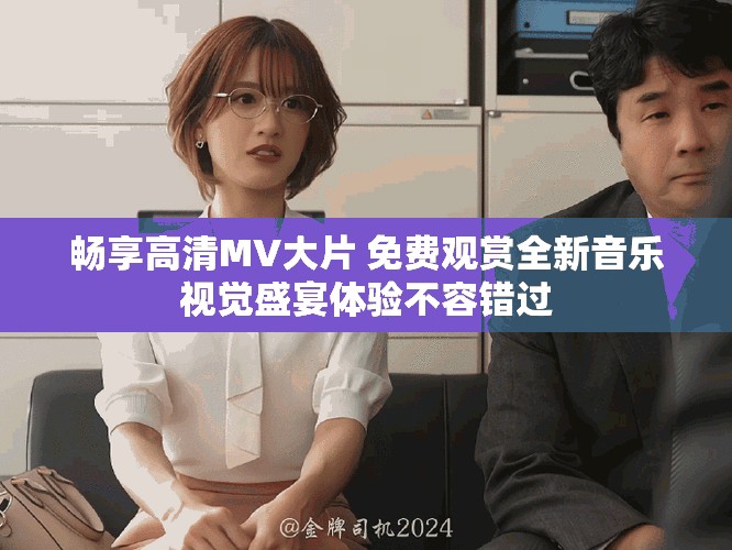 暢享高清MV大片 免費(fèi)觀賞全新音樂視覺盛宴體驗(yàn)不容錯過