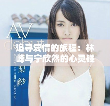 追尋愛(ài)情的旅程：林峰與寧欣然的心靈碰撞小說(shuō)分享