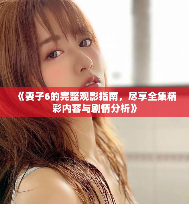 《妻子6的完整觀影指南，盡享全集精彩內(nèi)容與劇情分析》