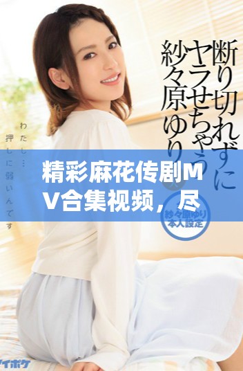 精彩麻花傳劇MV合集視頻，盡享劇中音樂與情感交融的魅力