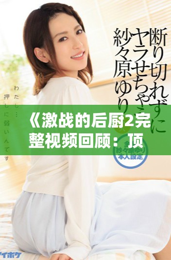 《激戰(zhàn)的后廚2完整視頻回顧：頂級(jí)廚藝對(duì)決的精彩瞬間》