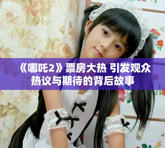 《哪吒2》票房大熱 引發(fā)觀眾熱議與期待的背后故事